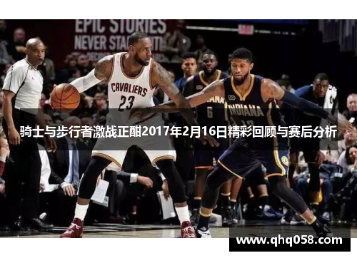 骑士与步行者激战正酣2017年2月16日精彩回顾与赛后分析